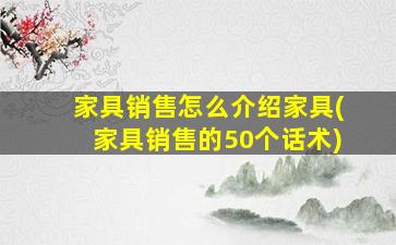 家具销售怎么介绍家具(家具销售的50个话术)