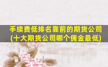 手续费低排名靠前的期货公司(十大期货公司哪个佣金最低)