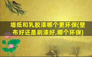 墙纸和乳胶漆哪个更环保(壁布好还是刷漆好,哪个环保)