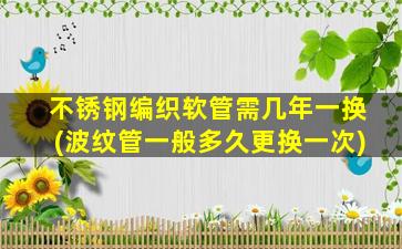 不锈钢编织软管需几年一换(波纹管一般多久更换一次)