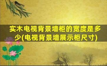 实木电视背景墙柜的宽度是多少(电视背景墙展示柜尺寸)
