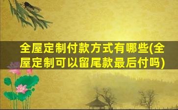 全屋定制付款方式有哪些(全屋定制可以留尾款最后付吗)