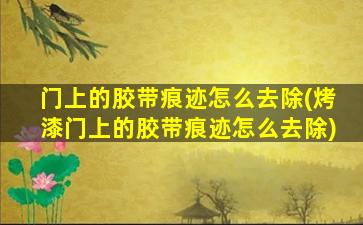 门上的胶带痕迹怎么去除(烤漆门上的胶带痕迹怎么去除)