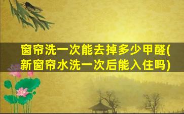 窗帘洗一次能去掉多少甲醛(新窗帘水洗一次后能入住吗)