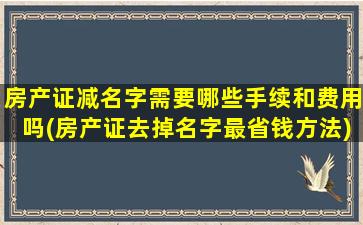 房产证减名字需要哪些手续和费用吗(房产证去掉名字最省钱方法)