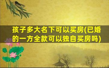孩子多大名下可以买房(已婚的一方全款可以独自买房吗)
