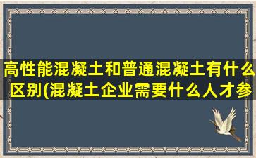 高性能混凝土和普通混凝土有什么区别(混凝土企业需要什么人才参与)