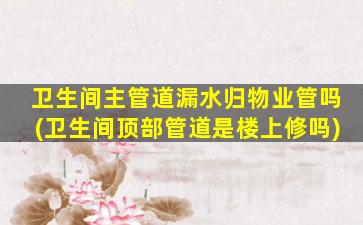 卫生间主管道漏水归物业管吗(卫生间顶部管道是楼上修吗)
