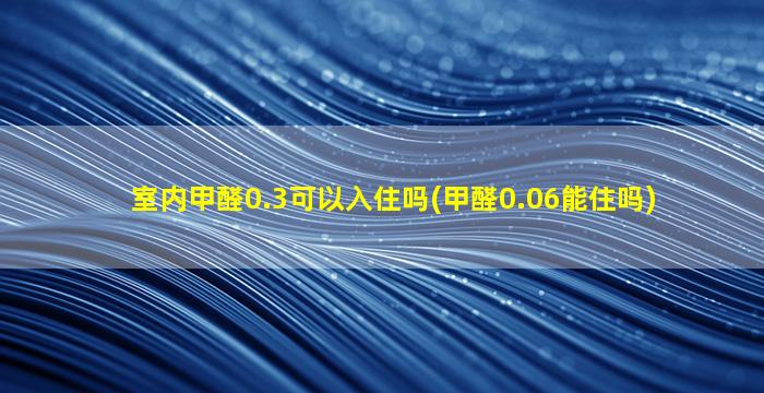 室内甲醛0.3可以入住吗(甲醛0.06能住吗)