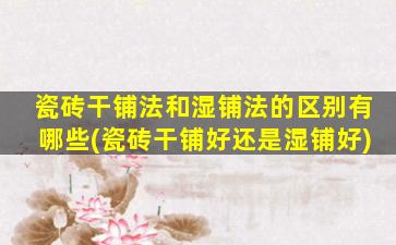 瓷砖干铺法和湿铺法的区别有哪些(瓷砖干铺好还是湿铺好)
