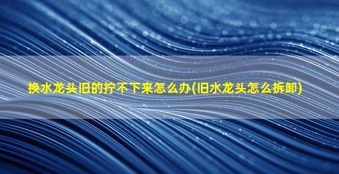 换水龙头旧的拧不下来怎么办(旧水龙头怎么拆卸)