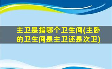 主卫是指哪个卫生间(主卧的卫生间是主卫还是次卫)