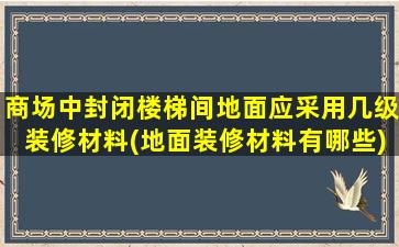 商场中封闭楼梯间地面应采用几级装修材料(地面装修材料有哪些)