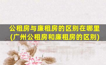 公租房与廉租房的区别在哪里(广州公租房和廉租房的区别)