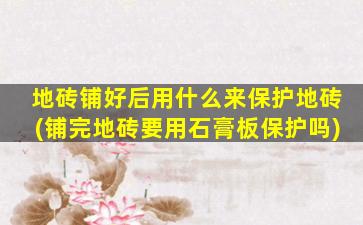 地砖铺好后用什么来保护地砖(铺完地砖要用石膏板保护吗)