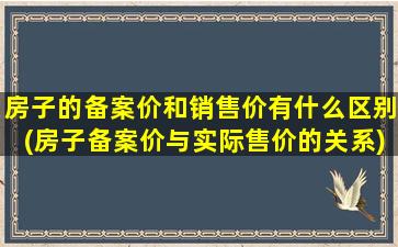 房子的备案价和销售价有什么区别(房子备案价与实际售价的关系)