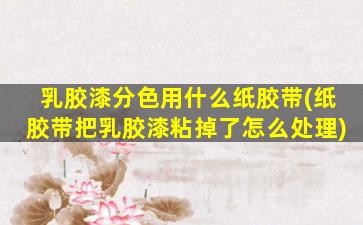 乳胶漆分色用什么纸胶带(纸胶带把乳胶漆粘掉了怎么处理)