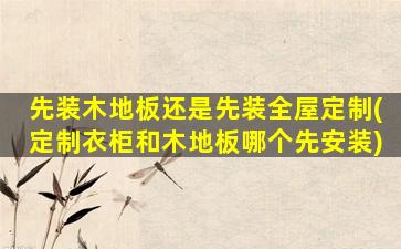 先装木地板还是先装全屋定制(定制衣柜和木地板哪个先安装)