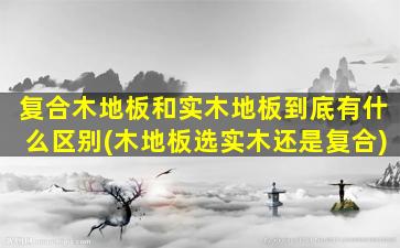 复合木地板和实木地板到底有什么区别(木地板选实木还是复合)
