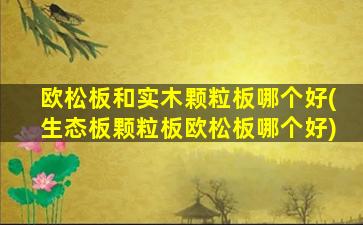 欧松板和实木颗粒板哪个好(生态板颗粒板欧松板哪个好)
