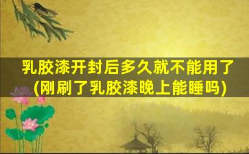 乳胶漆开封后多久就不能用了(刚刷了乳胶漆晚上能睡吗)
