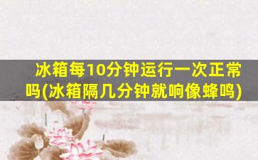 冰箱每10分钟运行一次正常吗(冰箱隔几分钟就响像蜂鸣)
