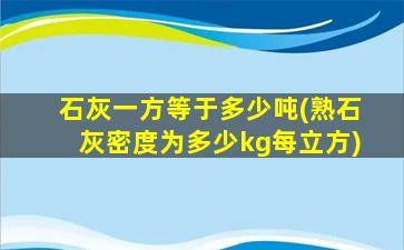 石灰一方等于多少吨(熟石灰密度为多少kg每立方)