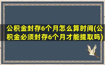 公积金封存6个月怎么算时间(公积金必须封存6个月才能提取吗)