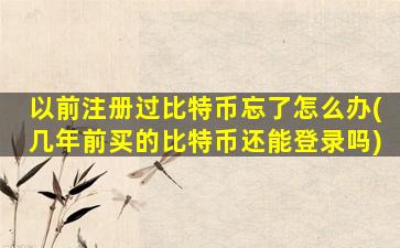以前注册过比特币忘了怎么办(几年前买的比特币还能登录吗)