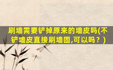 刷墙需要铲掉原来的墙皮吗(不铲墙皮直接刷墙固,可以吗？)