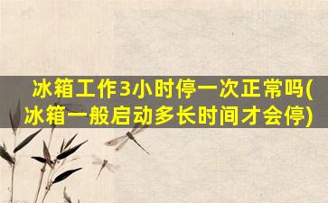 冰箱工作3小时停一次正常吗(冰箱一般启动多长时间才会停)