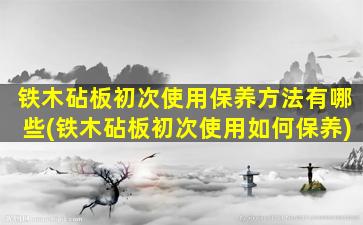 铁木砧板初次使用保养方法有哪些(铁木砧板初次使用如何保养)