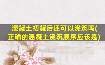 混凝土初凝后还可以浇筑吗(正确的混凝土浇筑顺序应该是)