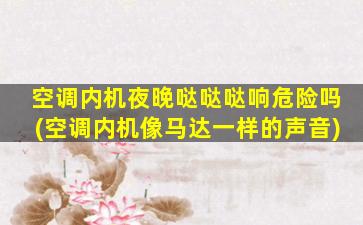 空调内机夜晚哒哒哒响危险吗(空调内机像马达一样的声音)