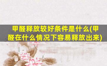 甲醛释放较好条件是什么(甲醛在什么情况下容易释放出来)