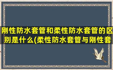 刚性防水套管和柔性防水套管的区别是什么(柔性防水套管与刚性套管的区别)