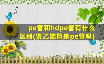 pe管和hdpe管有什么区别(聚乙烯管是pe管吗)