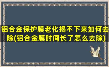 铝合金保护膜老化揭不下来如何去除(铝合金膜时间长了怎么去除)