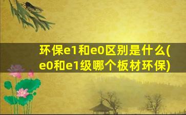 环保e1和e0区别是什么(e0和e1级哪个板材环保)