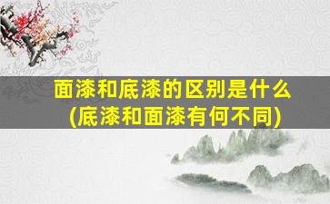面漆和底漆的区别是什么(底漆和面漆有何不同)