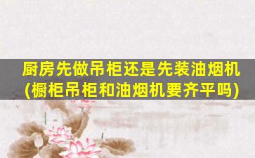 厨房先做吊柜还是先装油烟机(橱柜吊柜和油烟机要齐平吗)