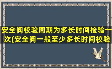 安全阀校验周期为多长时间检验一次(安全阀一般至少多长时间校验一次)