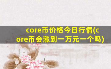 core币价格今日行情(core币会涨到一万元一个吗)