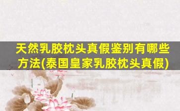 天然乳胶枕头真假鉴别有哪些方法(泰国皇家乳胶枕头真假)