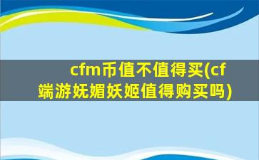 cfm币值不值得买(cf端游妩媚妖姬值得购买吗)