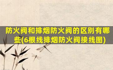 防火阀和排烟防火阀的区别有哪些(6根线排烟防火阀接线图)
