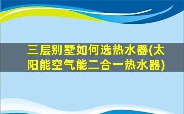 三层别墅如何选热水器(太阳能空气能二合一热水器)