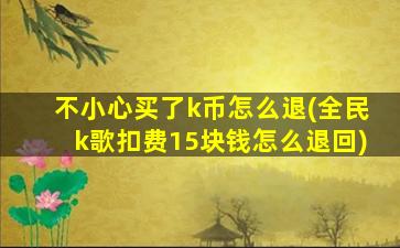 不小心买了k币怎么退(全民k歌扣费15块钱怎么退回)