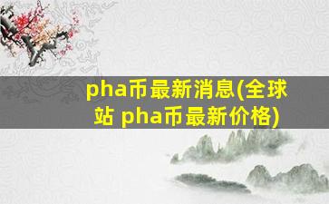 pha币最新消息(全球站 pha币最新价格)