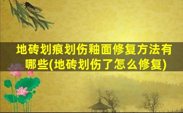 地砖划痕划伤釉面修复方法有哪些(地砖划伤了怎么修复)